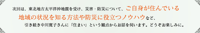 次回は、東北地方太平洋沖地震を受け、災害・防災について、ご自身が住んでいる地域の状況を知る方法や防災に役立つノウハウなど、引き続き中川寛子さんに「住まい」という観点からお話を伺います。どうぞお楽しみに。