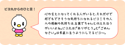 心の支えになってくれる人がいると、それだけで何でもできそうな気持ちになれるピヨ!その人への感謝の気持ちは、言葉でちゃんと伝えたほうがいいよね。ピヨ丸は、「ありがとう」と「ごめんなさい」は素直に言うようにしてるピヨ~。