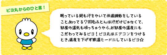 眠っている間も汗をかいて体温調節をしていること、知ってる?羽毛ふとんは汗だけじゃなくて、部屋の湿気も吸っちゃうから、お部屋の湿度にもこだわってみるピヨ!ピヨ丸はエアコンをつけるとき、温度を下げず除湿モードにしているピヨ☆