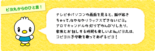 ピヨ丸からのひと言!テレビやパソコンの画面を見ると、 脳が起きちゃって、なかなかリラックスできないピヨ。アロマキャンドルの 灯りでのんびりしたり、家族とお 話しする時間も楽しいよね。ピヨ丸は、コピヨに子守歌を歌ってあげるピヨ!