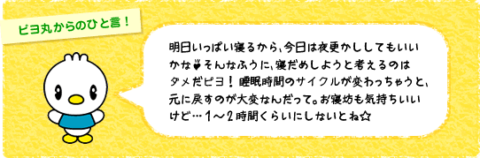 明日いっぱい寝るから、 今日は夜更かししてもいいかな♪そんなふうに、 寝だめしようと考えるのはダメだピヨ! 睡眠時間のサイクルが変わっちゃうと、 元に戻すのが大変なんだって。 お寝坊も気持ちいいけど… 1 ~ 2 時間くらいにしないとね☆