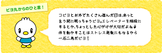 コピヨとお外でたくさん遊んだ日は、あっと言う間に眠っちゃうピヨ。エレベーターを階段にするとか、ちょっとした心がけが大切だよね♪体を動かすことはストレス発散にもなるから
一石二鳥だピヨ!