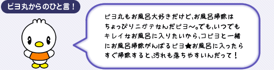 ピヨ丸からのひと言! ピヨ丸もお風呂大好きだけど、お風呂掃除はちょっぴりニガテなんだピヨ~。でも、いつでもキレイなお風呂に入りたいから、コピヨと一緒にお風呂掃除がんばるピヨ★お風呂に入ったらすぐ掃除すると、汚れも落ちやすいんだって!