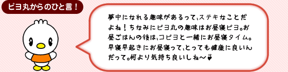 ピヨ丸からのひと言! 夢中になれる趣味があるって、ステキなことだよね!ちなみにピヨ丸の趣味はお昼寝ピヨ。お昼ごはんの後は、コピヨと一緒にお昼寝タイム。早寝早起きにお昼寝って、とっても健康に良いんだって。何より気持ち良いしね~♪
