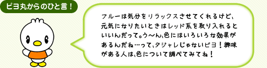 ピヨ丸からのひと言! ブルーは気分をリラックスさせてくれるけど、元気になりたいときはレッド系を取り入れるといいんだって。う~ん、色にはいろいろな効果があるんだね…って、ダジャレじゃないピヨ!興味がある人は、色について調べてみてね!
