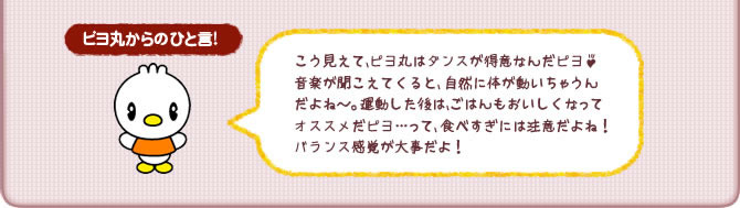 ピヨ丸からのひと言!こう見えて、ピヨ丸はダンスが得意なんだピヨ♪音楽が聞こえてくると、 自然に体が動いちゃうんだよね~。運動した後は、ごはんもおいしくなってオススメだピヨ…って、食べすぎには注意だよね!バランス感覚が大事だよ!