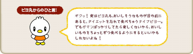 ピヨ丸からのひと言!ギクッ!実はピヨ丸も、おいしそうなものが目の前にあると、ダイエットを忘れて食べちゃうタイプピヨ…。でもガマンばっかりしてたら楽しくないから、おいしいものをちょっとずつ食べるようにするといいかもしれないよね!