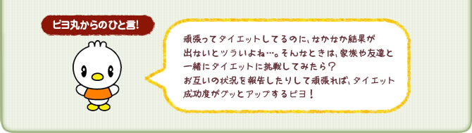 ピヨ丸からのひと言!頑張ってダイエットしてるのに、 なかなか結果が出ないとツラいよね…。 そんなときは、 家族や友達と一緒にダイエットに挑戦してみたら? お互いの状況を報告したりして頑張れば、ダイエット成功度がグッとアップするピヨ!